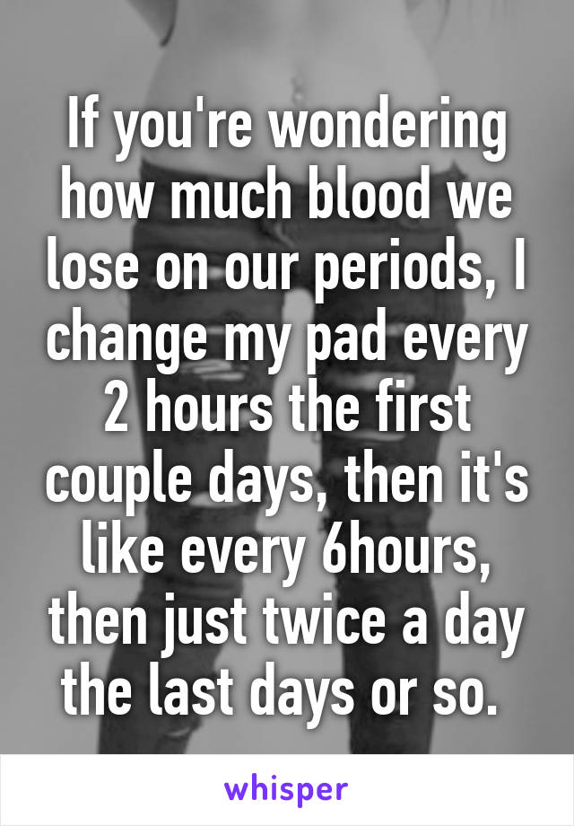 If you're wondering how much blood we lose on our periods, I change my pad every 2 hours the first couple days, then it's like every 6hours, then just twice a day the last days or so. 