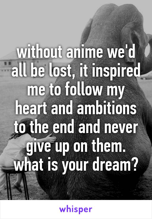 without anime we'd all be lost, it inspired me to follow my heart and ambitions to the end and never give up on them. what is your dream?