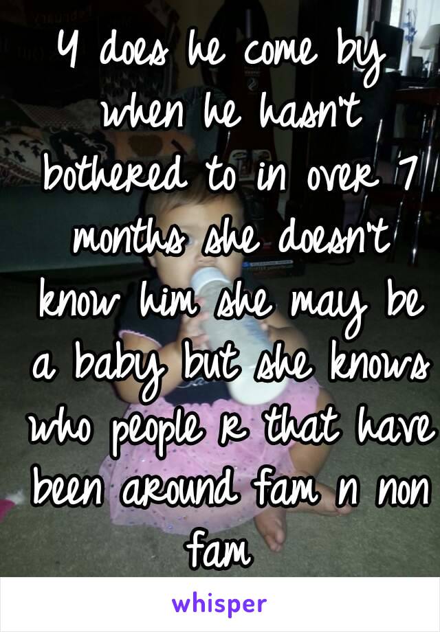 Y does he come by when he hasn't bothered to in over 7 months she doesn't know him she may be a baby but she knows who people r that have been around fam n non fam 