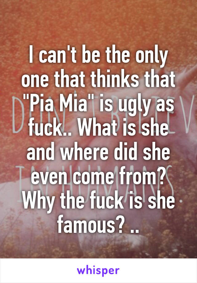 I can't be the only one that thinks that "Pia Mia" is ugly as fuck.. What is she and where did she even come from? Why the fuck is she famous? ..