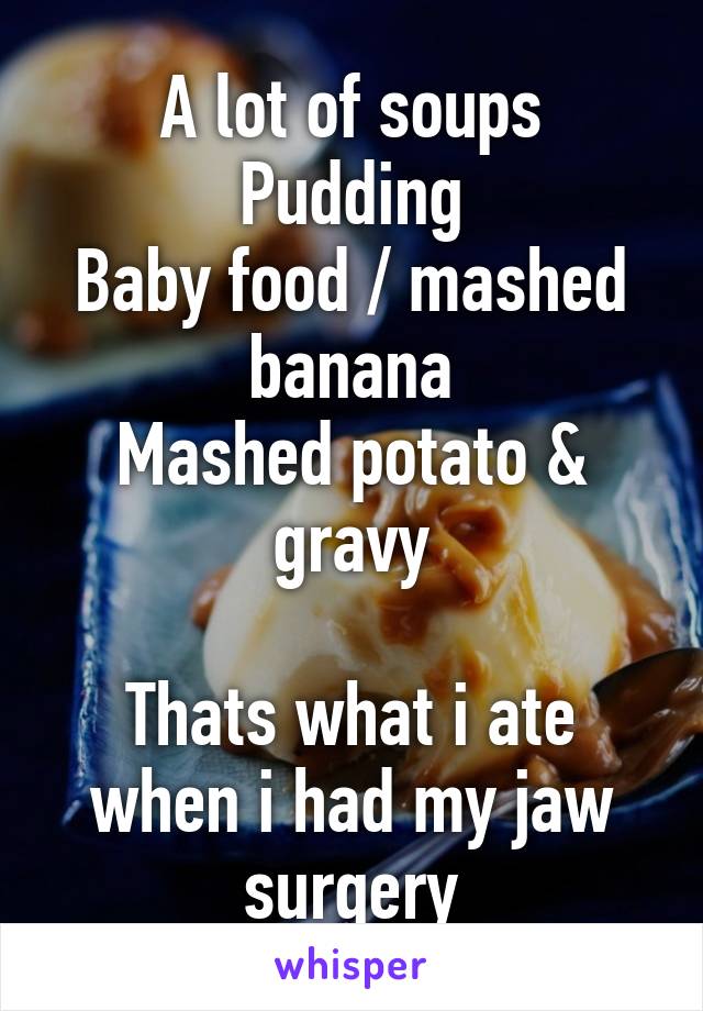 A lot of soups
Pudding
Baby food / mashed banana
Mashed potato & gravy

Thats what i ate when i had my jaw surgery