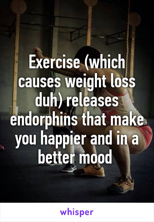 Exercise (which causes weight loss duh) releases endorphins that make you happier and in a better mood 