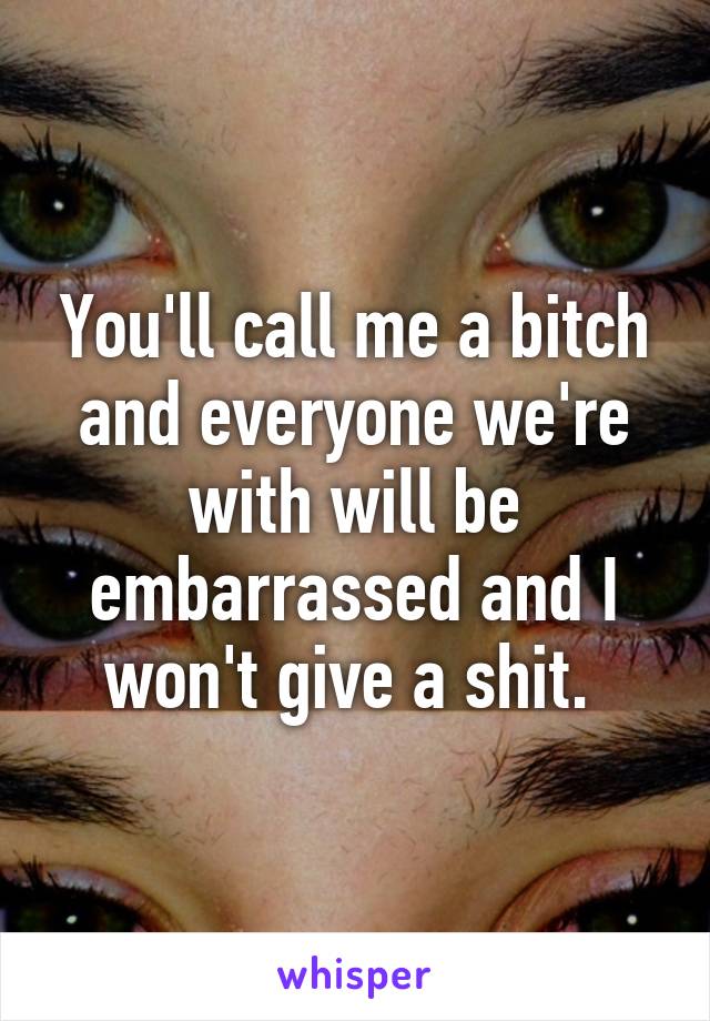 You'll call me a bitch and everyone we're with will be embarrassed and I won't give a shit. 