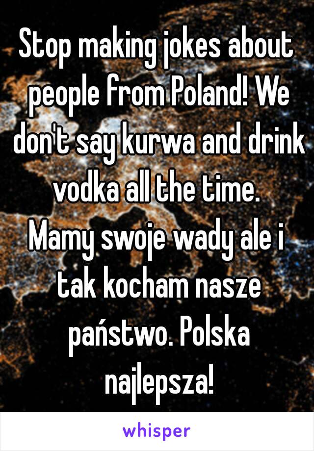 Stop making jokes about people from Poland! We don't say kurwa and drink vodka all the time. 
Mamy swoje wady ale i tak kocham nasze państwo. Polska najlepsza!