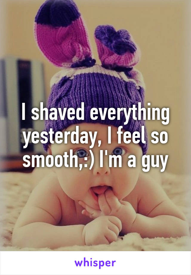 I shaved everything yesterday, I feel so smooth,:) I'm a guy