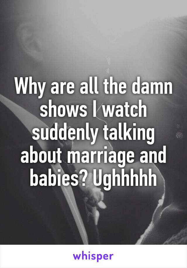 Why are all the damn shows I watch suddenly talking about marriage and babies? Ughhhhh