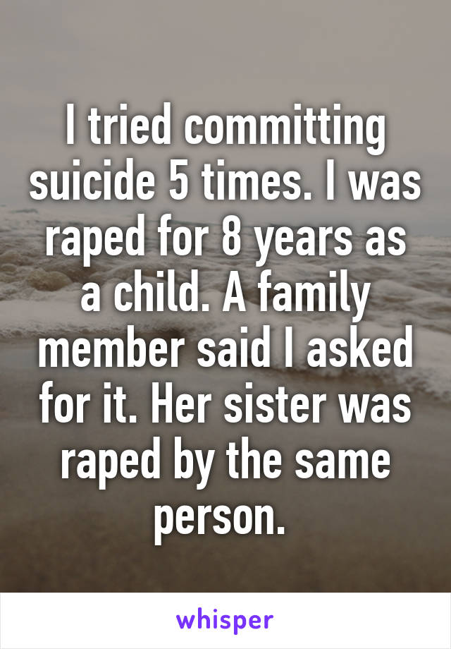 I tried committing suicide 5 times. I was raped for 8 years as a child. A family member said I asked for it. Her sister was raped by the same person. 