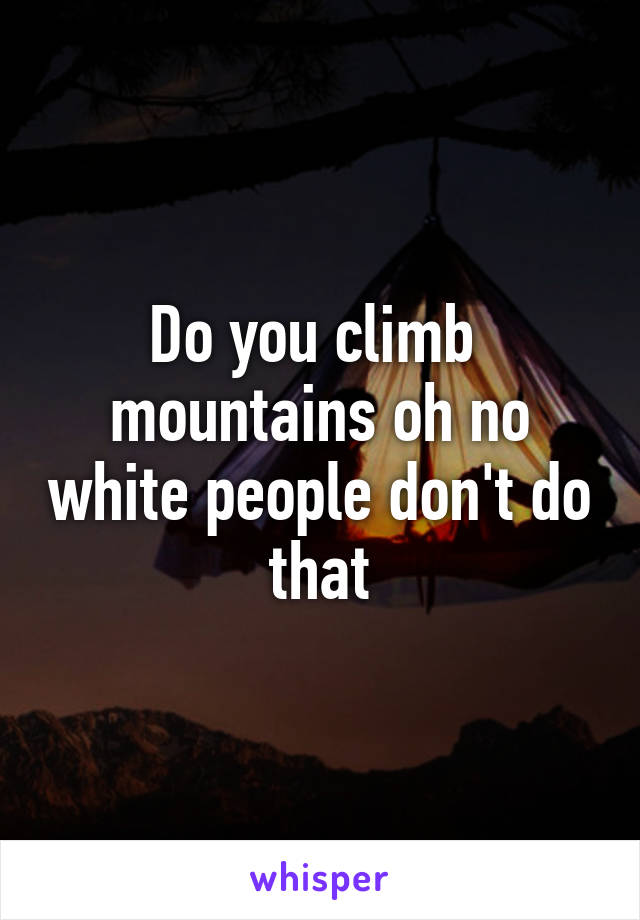 Do you climb  mountains oh no white people don't do that