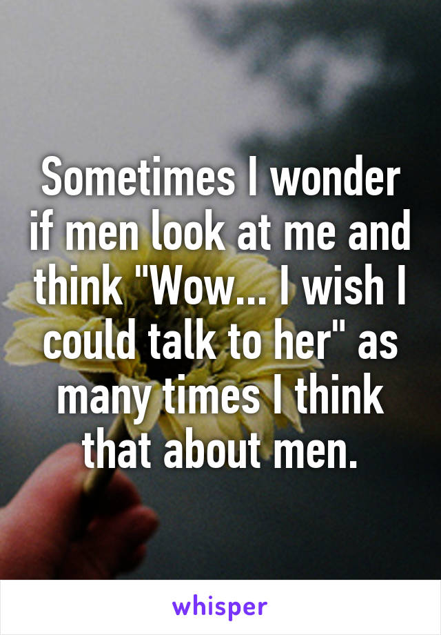 Sometimes I wonder if men look at me and think "Wow... I wish I could talk to her" as many times I think that about men.