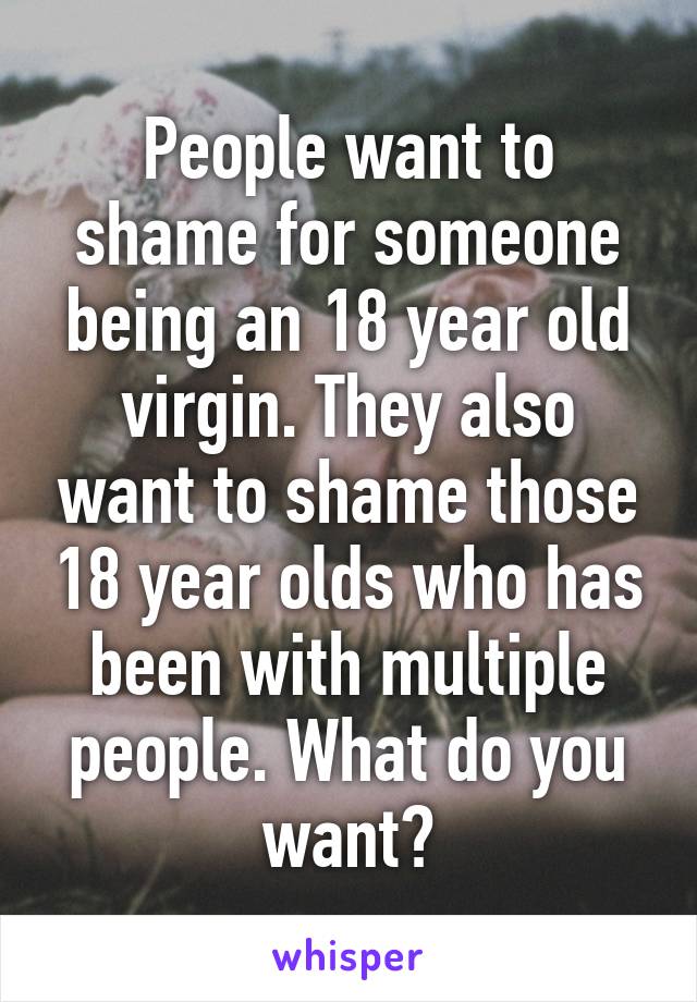 People want to shame for someone being an 18 year old virgin. They also want to shame those 18 year olds who has been with multiple people. What do you want?