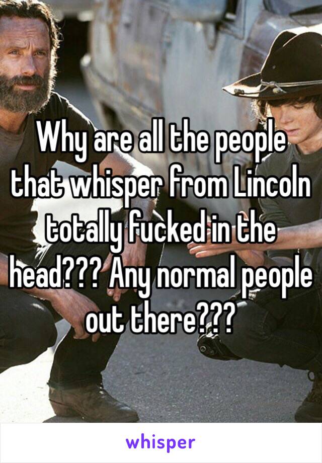 Why are all the people that whisper from Lincoln totally fucked in the head??? Any normal people out there???