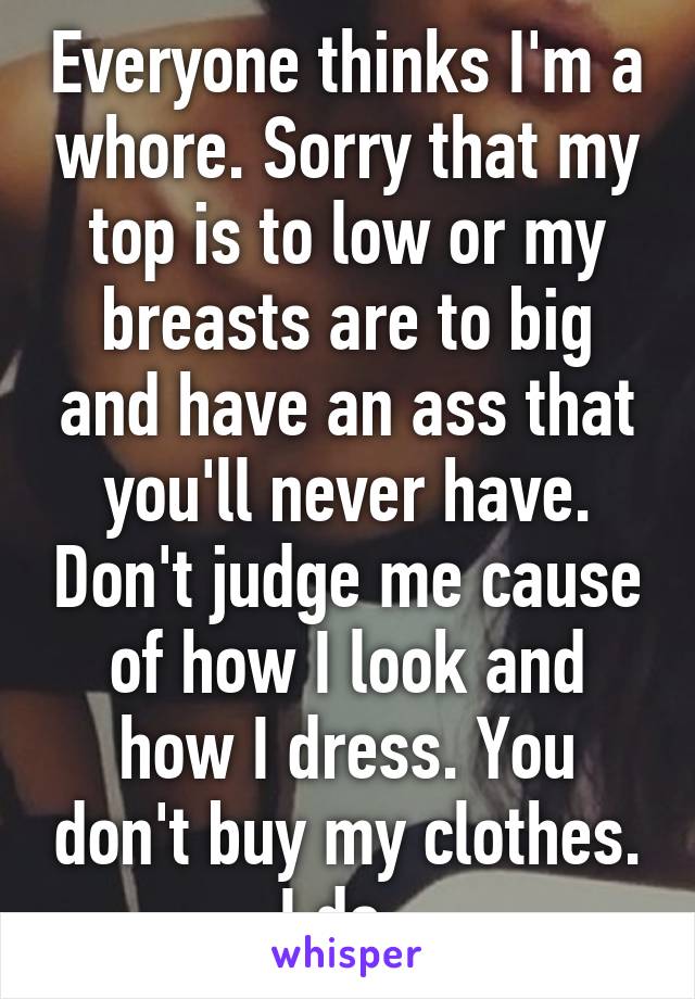 Everyone thinks I'm a whore. Sorry that my top is to low or my breasts are to big and have an ass that you'll never have. Don't judge me cause of how I look and how I dress. You don't buy my clothes. I do. 