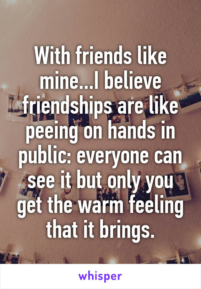 With friends like mine...I believe friendships are like peeing on hands in public: everyone can see it but only you get the warm feeling that it brings.