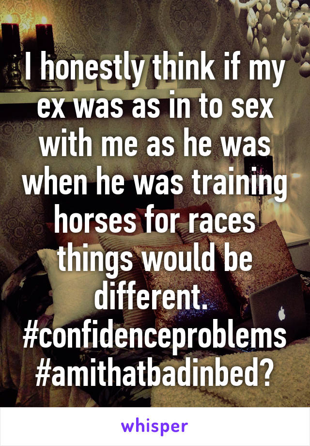 I honestly think if my ex was as in to sex with me as he was when he was training horses for races things would be different.  #confidenceproblems #amithatbadinbed?