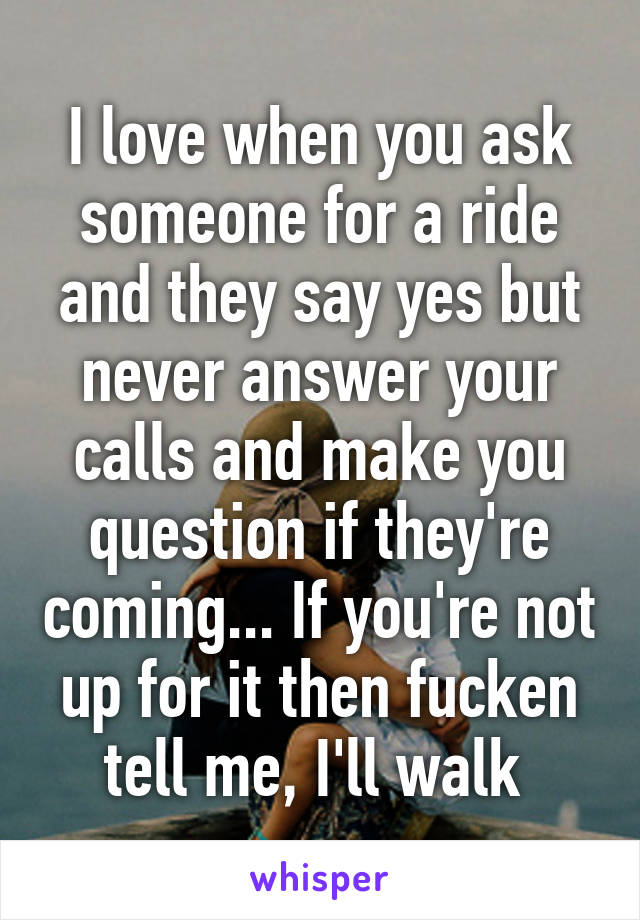 I love when you ask someone for a ride and they say yes but never answer your calls and make you question if they're coming... If you're not up for it then fucken tell me, I'll walk 