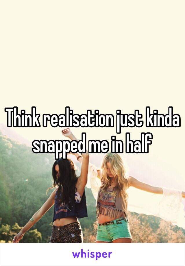 Think realisation just kinda snapped me in half