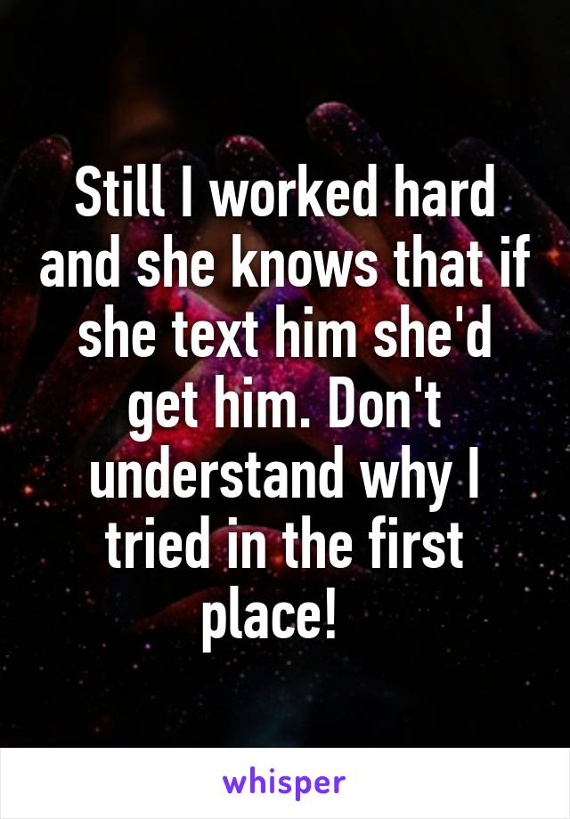 Still I worked hard and she knows that if she text him she'd get him. Don't understand why I tried in the first place!  