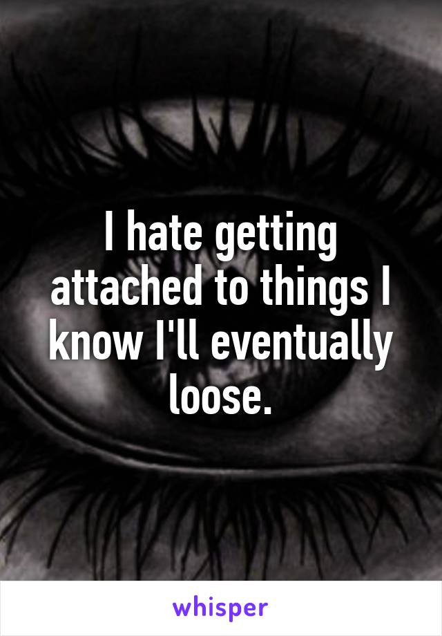 I hate getting attached to things I know I'll eventually loose.