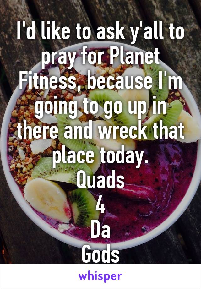 I'd like to ask y'all to pray for Planet Fitness, because I'm going to go up in there and wreck that place today.
Quads
4
Da
Gods