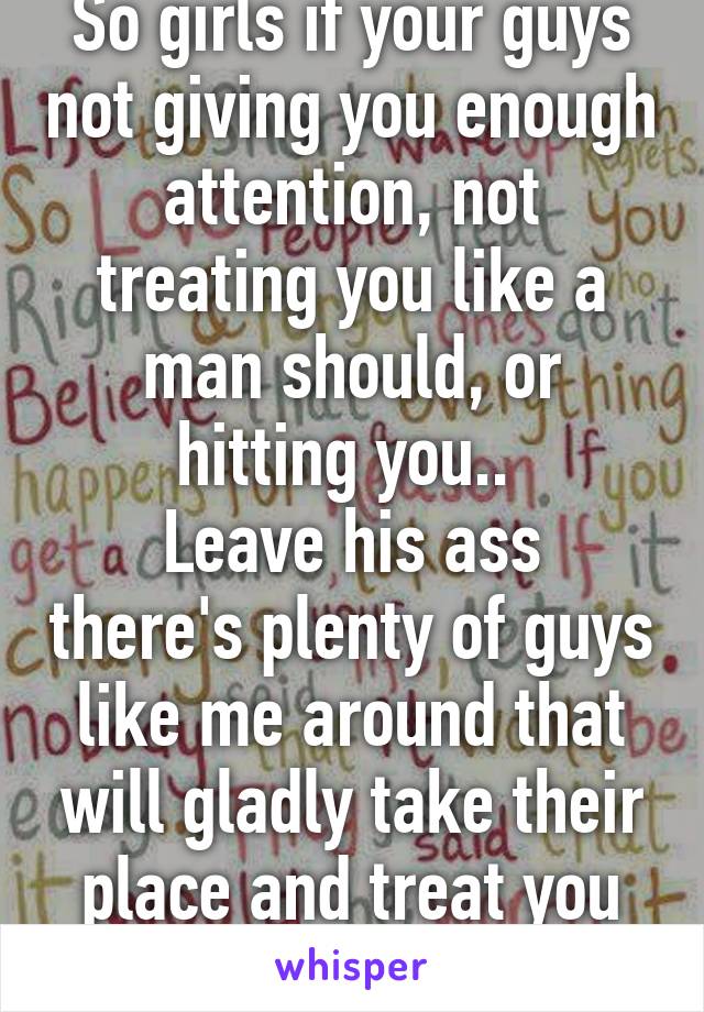 So girls if your guys not giving you enough attention, not treating you like a man should, or hitting you.. 
Leave his ass there's plenty of guys like me around that will gladly take their place and treat you right. 