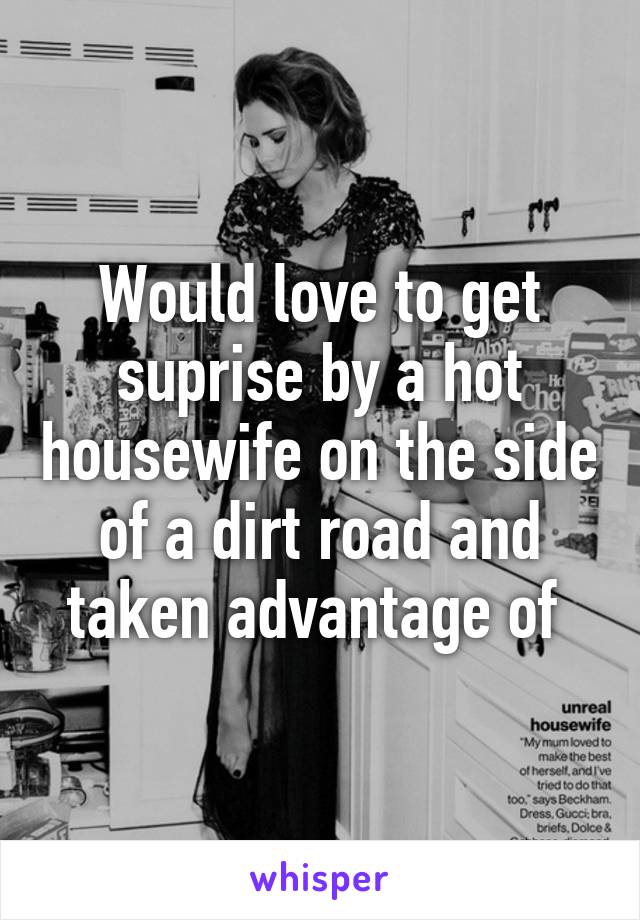 Would love to get suprise by a hot housewife on the side of a dirt road and taken advantage of 