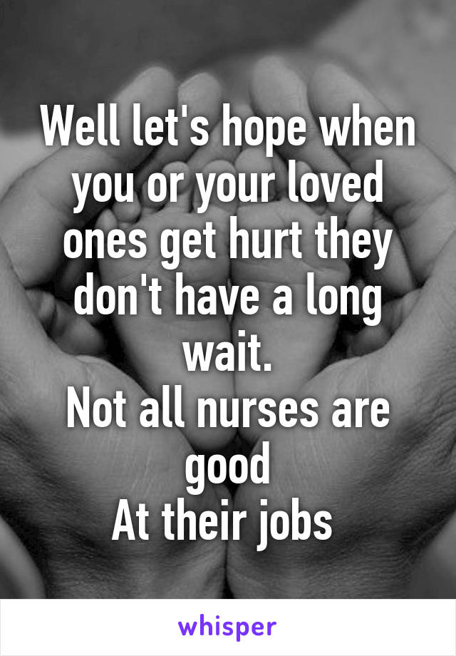 Well let's hope when you or your loved ones get hurt they don't have a long wait.
Not all nurses are good
At their jobs 