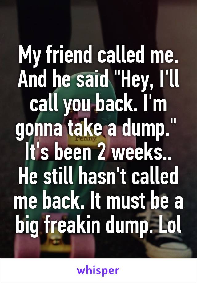 My friend called me. And he said "Hey, I'll call you back. I'm gonna take a dump." 
It's been 2 weeks.. He still hasn't called me back. It must be a big freakin dump. Lol