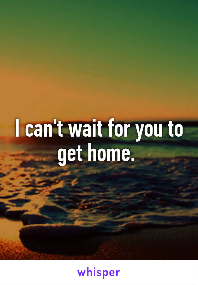 I can't wait for you to get home. 