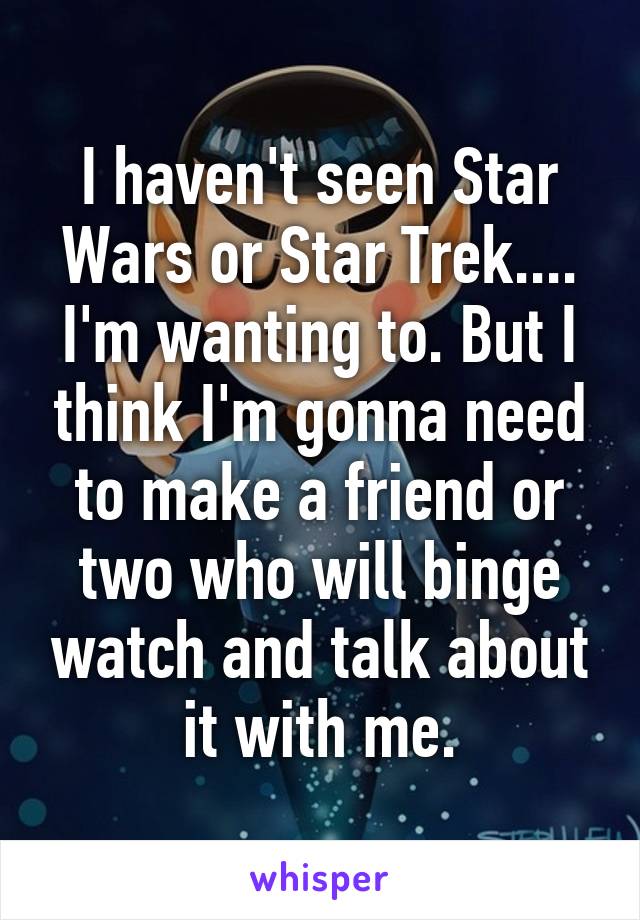 I haven't seen Star Wars or Star Trek.... I'm wanting to. But I think I'm gonna need to make a friend or two who will binge watch and talk about it with me.