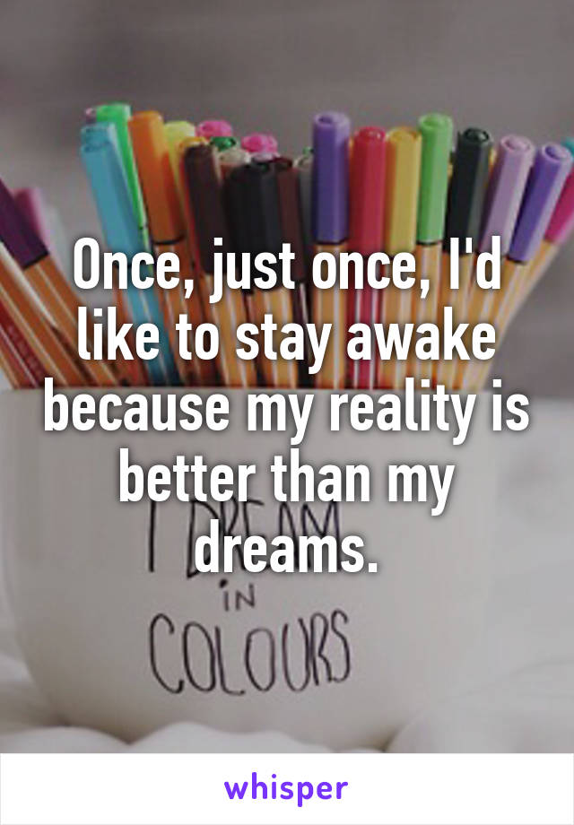 Once, just once, I'd like to stay awake because my reality is better than my dreams.