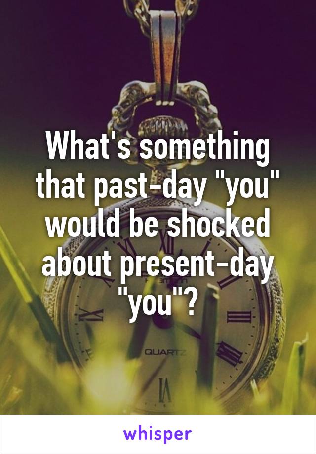 What's something that past-day "you" would be shocked about present-day "you"?