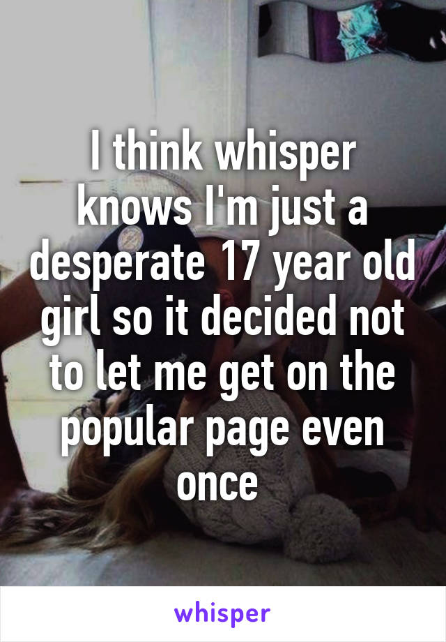 I think whisper knows I'm just a desperate 17 year old girl so it decided not to let me get on the popular page even once 