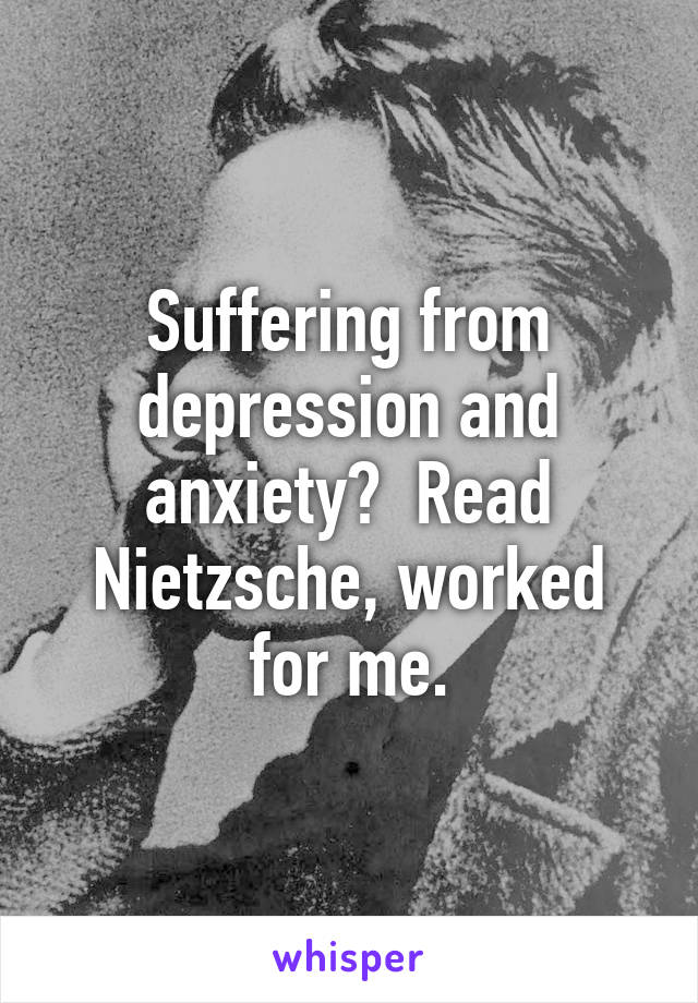 Suffering from depression and anxiety?  Read Nietzsche, worked for me.