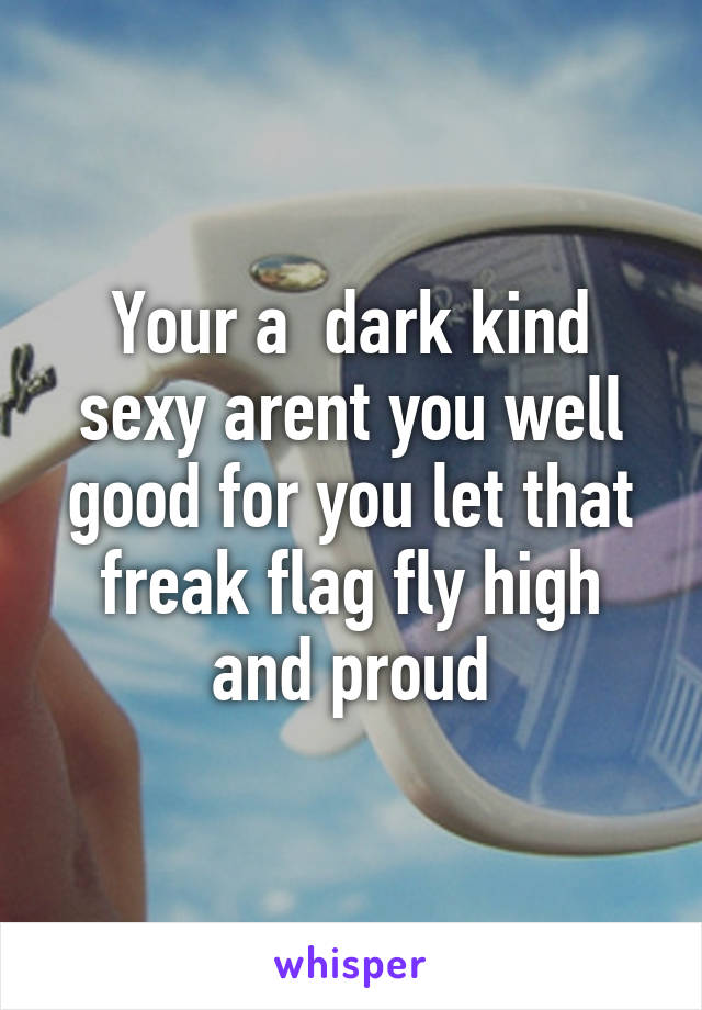 Your a  dark kind sexy arent you well good for you let that freak flag fly high and proud