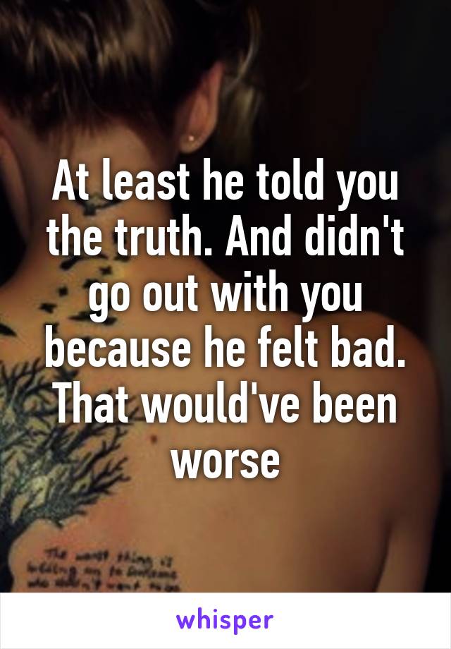 At least he told you the truth. And didn't go out with you because he felt bad.
That would've been worse