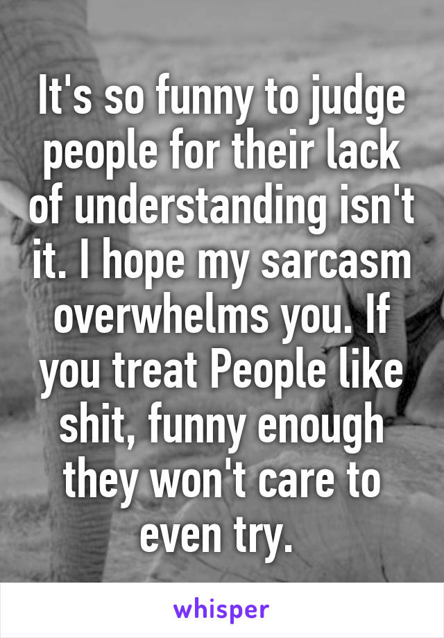 It's so funny to judge people for their lack of understanding isn't it. I hope my sarcasm overwhelms you. If you treat People like shit, funny enough they won't care to even try. 