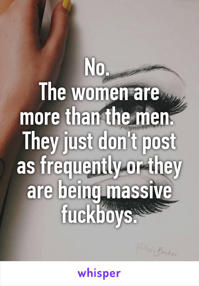 No. 
The women are more than the men. 
They just don't post as frequently or they are being massive fuckboys.