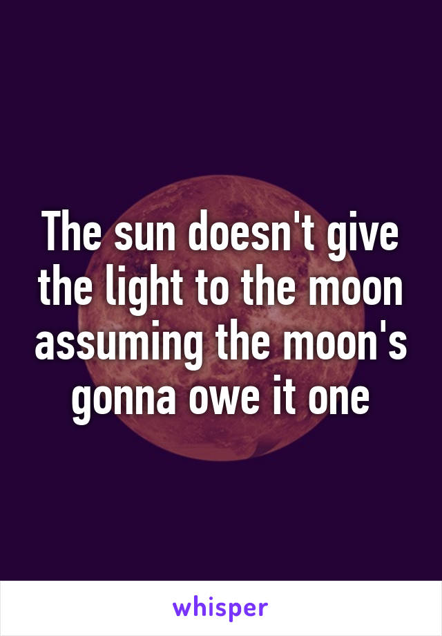 The sun doesn't give the light to the moon assuming the moon's gonna owe it one