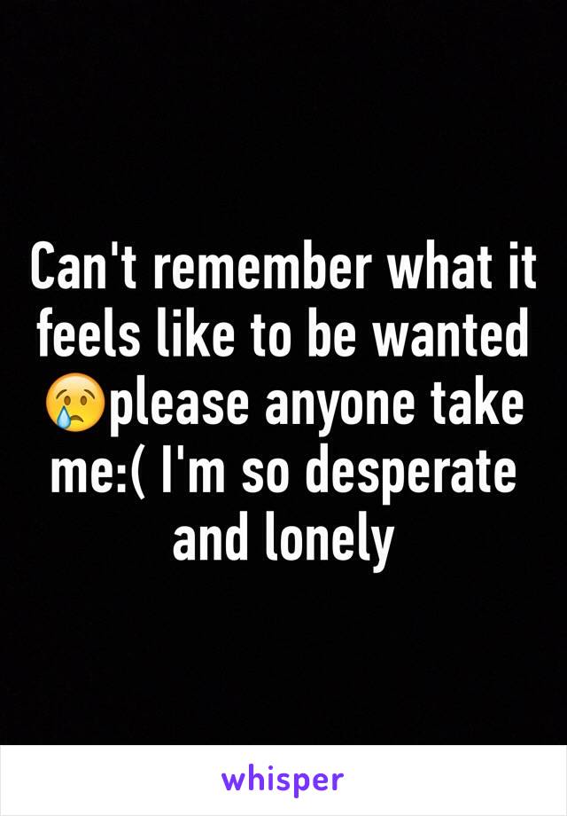 Can't remember what it feels like to be wanted 😢please anyone take me:( I'm so desperate and lonely 