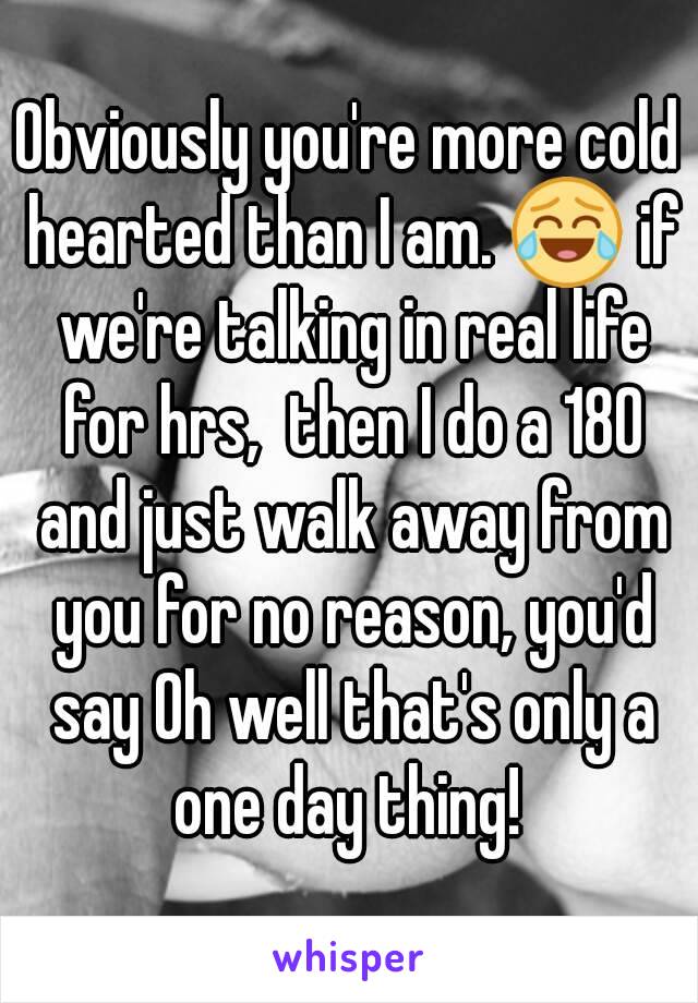 Obviously you're more cold hearted than I am. 😂 if we're talking in real life for hrs,  then I do a 180 and just walk away from you for no reason, you'd say Oh well that's only a one day thing! 