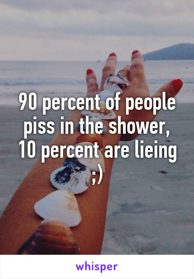 90 percent of people piss in the shower, 10 percent are lieing ;)