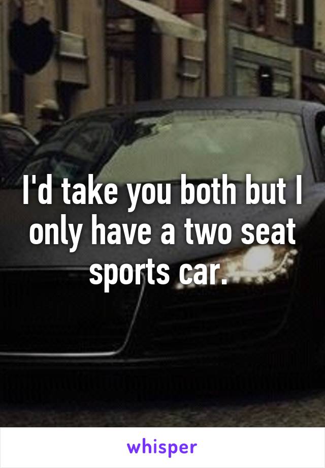 I'd take you both but I only have a two seat sports car. 