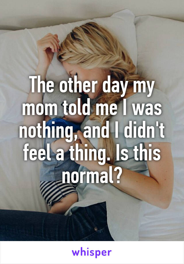 The other day my mom told me I was nothing, and I didn't feel a thing. Is this normal?