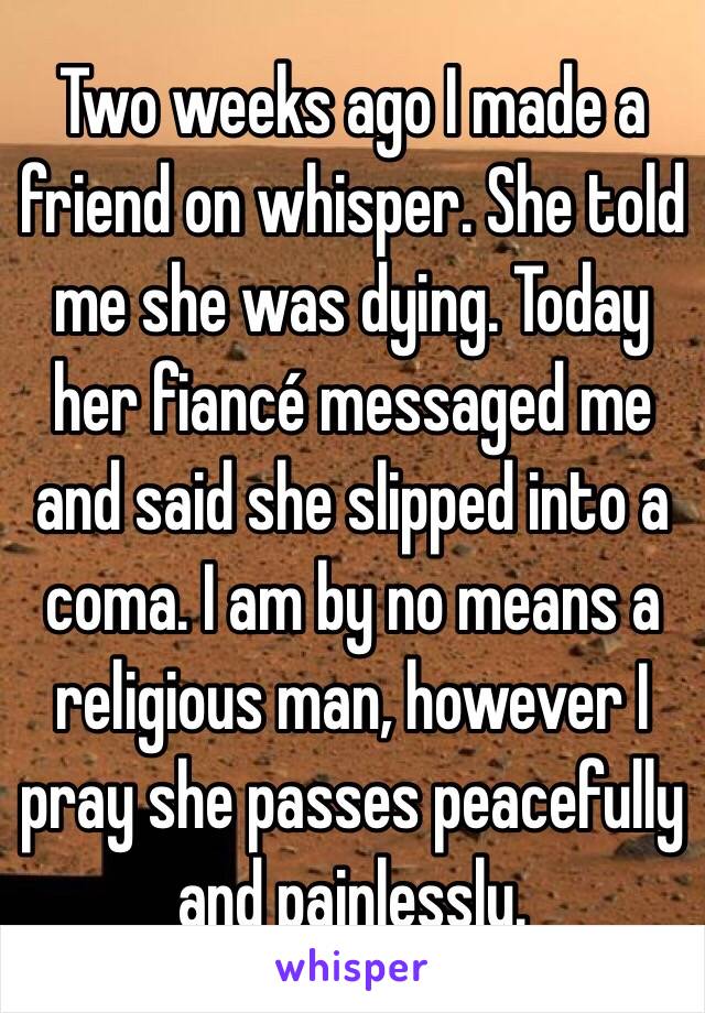 Two weeks ago I made a friend on whisper. She told me she was dying. Today her fiancé messaged me and said she slipped into a coma. I am by no means a religious man, however I pray she passes peacefully and painlessly. 