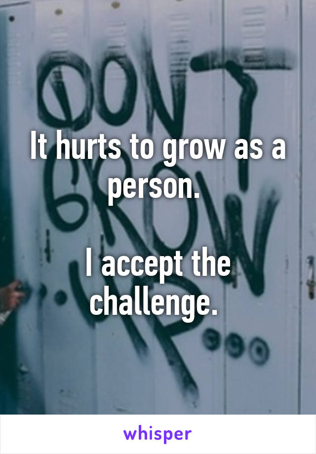 It hurts to grow as a person. 

I accept the challenge. 