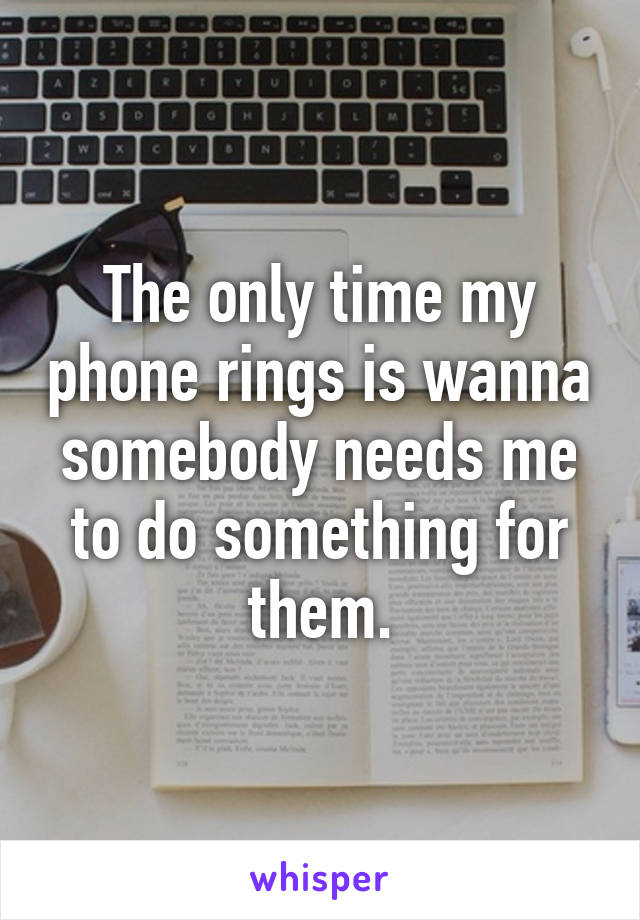 The only time my phone rings is wanna somebody needs me to do something for them.