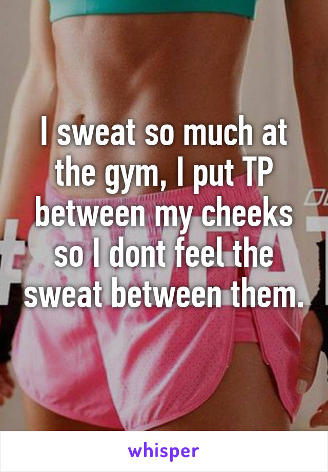 I sweat so much at the gym, I put TP between my cheeks so I dont feel the sweat between them. 