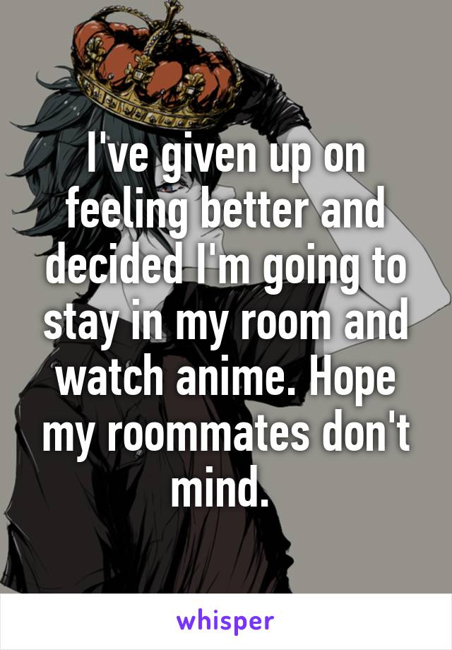 I've given up on feeling better and decided I'm going to stay in my room and watch anime. Hope my roommates don't mind. 