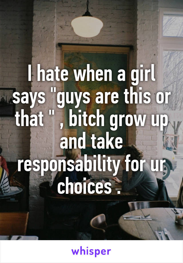 I hate when a girl says "guys are this or that " , bitch grow up and take responsability for ur choices . 