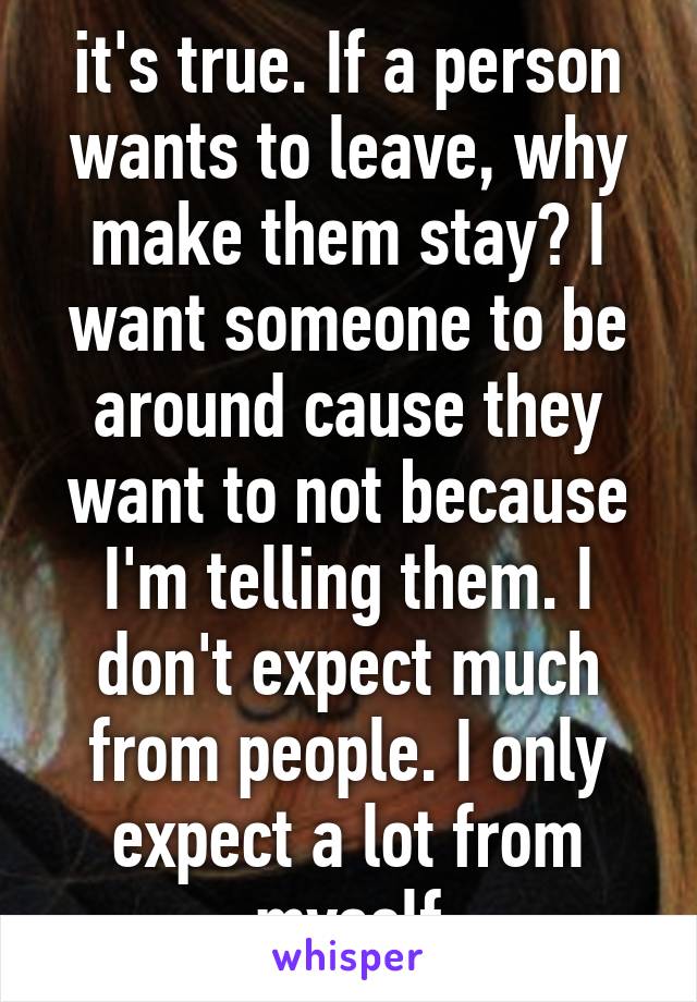 it's true. If a person wants to leave, why make them stay? I want someone to be around cause they want to not because I'm telling them. I don't expect much from people. I only expect a lot from myself